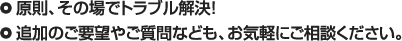原則、その場でトラブル解決！　追加のご要望やご質問なども、お気軽にご相談下さい。